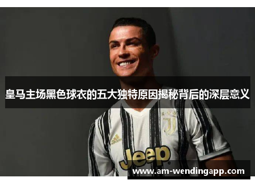 皇马主场黑色球衣的五大独特原因揭秘背后的深层意义