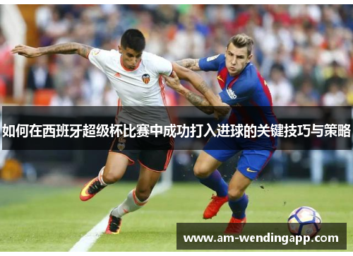 如何在西班牙超级杯比赛中成功打入进球的关键技巧与策略