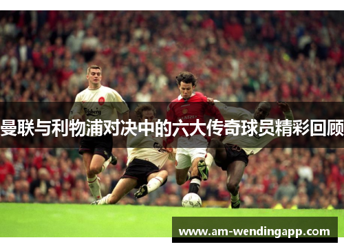 曼联与利物浦对决中的六大传奇球员精彩回顾