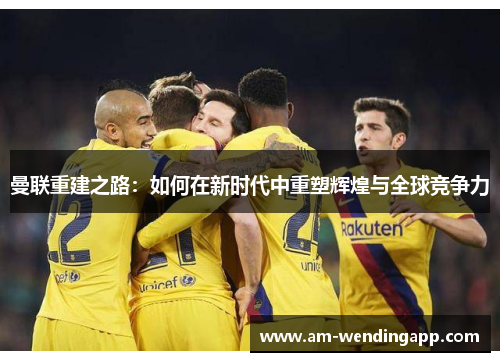 曼联重建之路:如何在新时代中重塑辉煌与全球竞争力 曼联重建之路:如何在新时代中重塑辉煌与全球竞争力