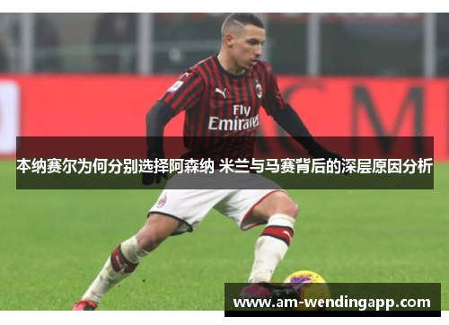 本纳赛尔为何分别选择阿森纳 米兰与马赛背后的深层原因分析 本纳赛尔为何分别选择阿森纳 米兰与马赛背后的深层原因分析