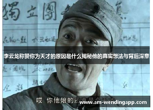 李云龙称赞你为天才的原因是什么揭秘他的真实想法与背后深意 李云龙称赞你为天才的原因是什么揭秘他的真实想法与背后深意