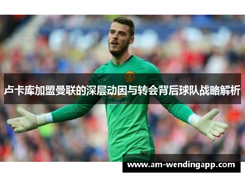 卢卡库加盟曼联的深层动因与转会背后球队战略解析 卢卡库加盟曼联的深层动因与转会背后球队战略解析