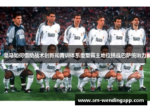 皇马如何借助战术创新和青训体系重塑霸主地位挑战巴萨统治力