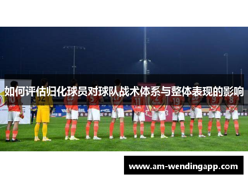 如何评估归化球员对球队战术体系与整体表现的影响