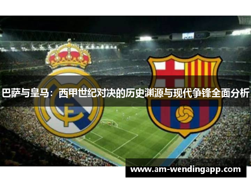 巴萨与皇马：西甲世纪对决的历史渊源与现代争锋全面分析