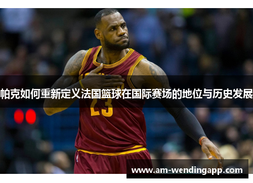 帕克如何重新定义法国篮球在国际赛场的地位与历史发展 帕克如何重新定义法国篮球在国际赛场的地位与历史发展