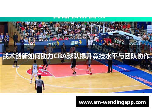 战术创新如何助力CBA球队提升竞技水平与团队协作 战术创新如何助力CBA球队提升竞技水平与团队协作