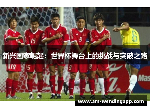 新兴国家崛起:世界杯舞台上的挑战与突破之路 新兴国家崛起:世界杯舞台上的挑战与突破之路