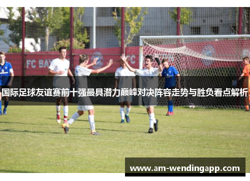 国际足球友谊赛前十强最具潜力巅峰对决阵容走势与胜负看点解析 国际足球友谊赛前十强最具潜力巅峰对决阵容走势与胜负看点解析