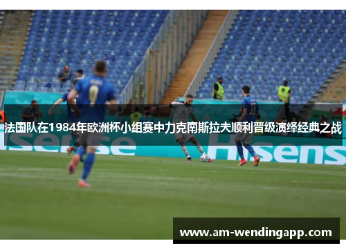 法国队在1984年欧洲杯小组赛中力克南斯拉夫顺利晋级演绎经典之战