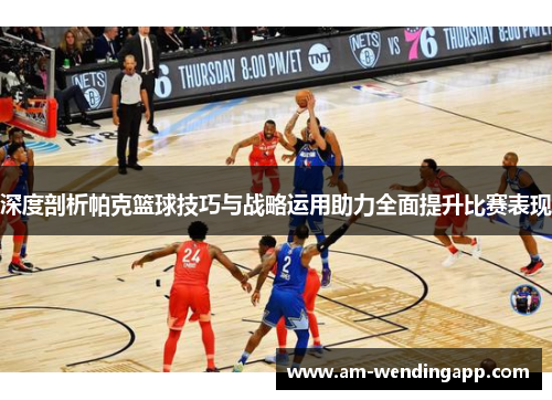 深度剖析帕克篮球技巧与战略运用助力全面提升比赛表现