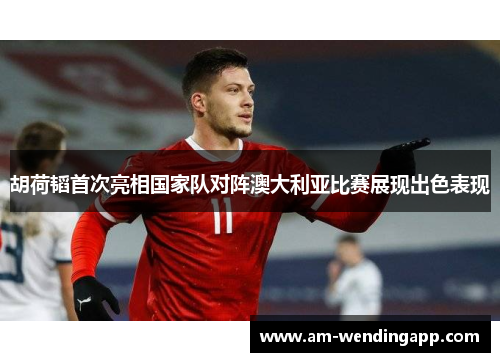 胡荷韬首次亮相国家队对阵澳大利亚比赛展现出色表现