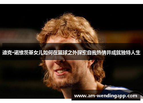迪克·诺维茨基女儿如何在篮球之外探索自我热情并成就独特人生