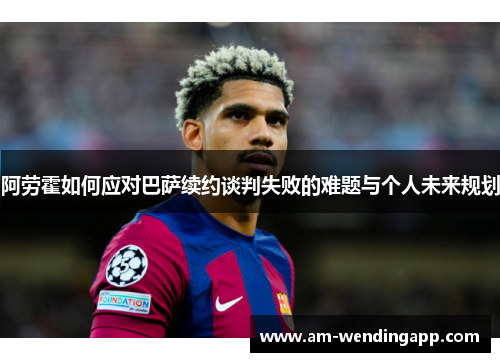 阿劳霍如何应对巴萨续约谈判失败的难题与个人未来规划