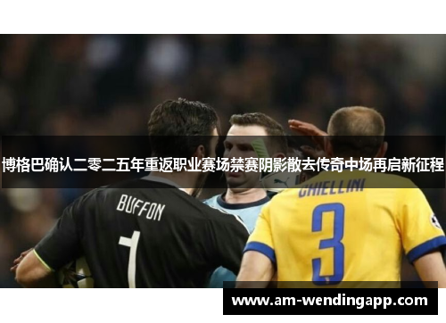 博格巴确认二零二五年重返职业赛场禁赛阴影散去传奇中场再启新征程